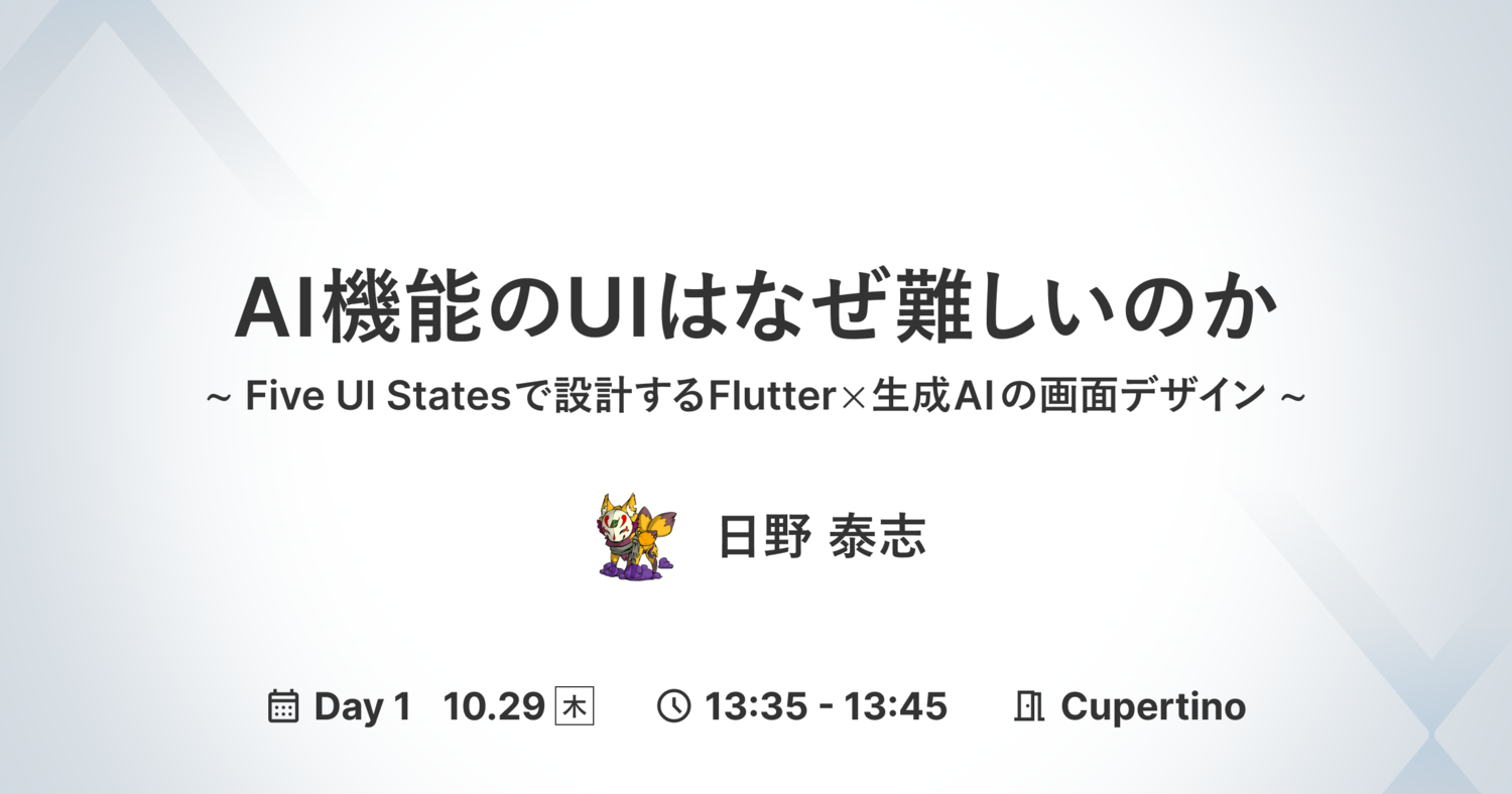 AI機能のUIはなぜ難しいのか 〜 Five UI Statesで設計するFlutter×生成AIの画面デザイン 〜 日野 泰志 Day 1 10.29(木)13:35 - 13:45 Cupertino